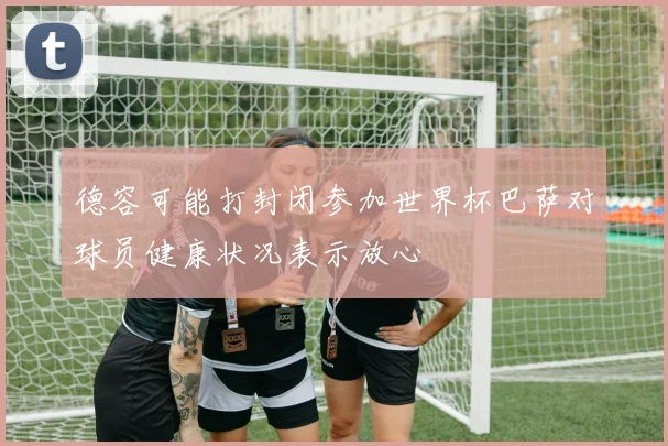 德容可能打封闭参加世界杯巴萨对球员健康状况表示放心