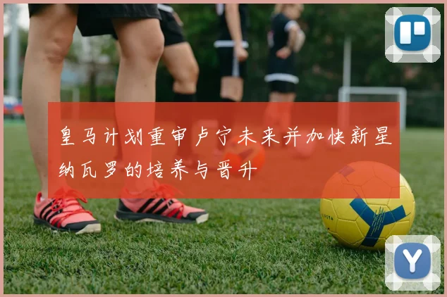 皇马计划重审卢宁未来并加快新星纳瓦罗的培养与晋升