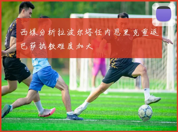 西媒分析拉波尔塔任内恩里克重返巴萨执教难度加大