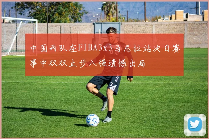 中国两队在FIBA3x3马尼拉站次日赛事中双双止步八强遗憾出局