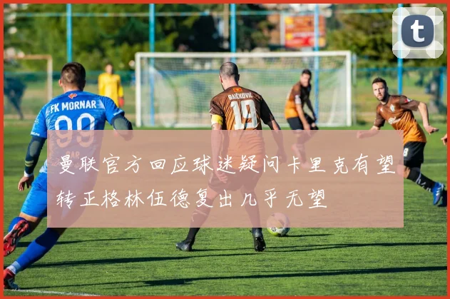 曼联官方回应球迷疑问卡里克有望转正格林伍德复出几乎无望