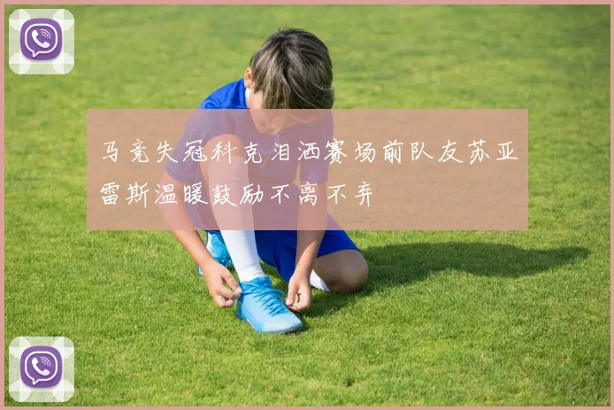 马竞失冠科克泪洒赛场前队友苏亚雷斯温暖鼓励不离不弃