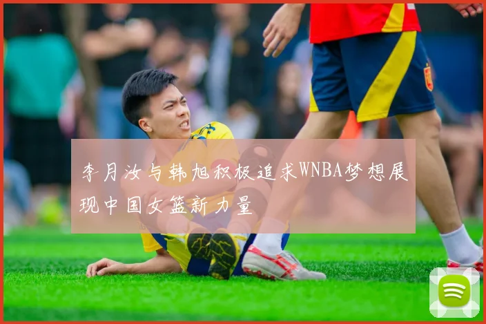 李月汝与韩旭积极追求WNBA梦想展现中国女篮新力量