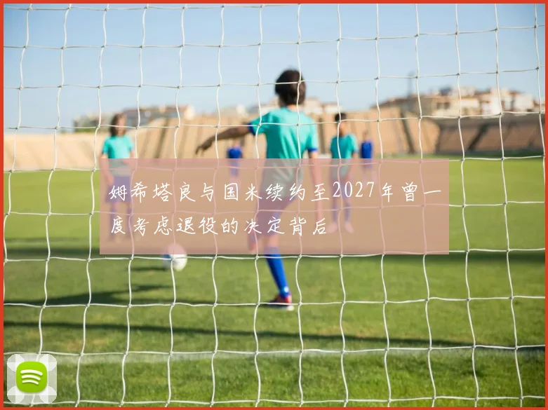 姆希塔良与国米续约至2027年曾一度考虑退役的决定背后