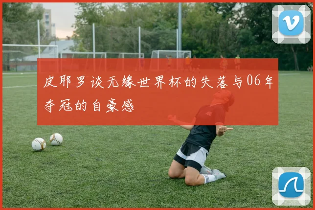皮耶罗谈无缘世界杯的失落与06年夺冠的自豪感