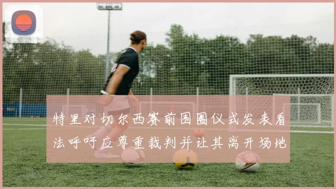 特里对切尔西赛前围圈仪式发表看法呼吁应尊重裁判并让其离开场地