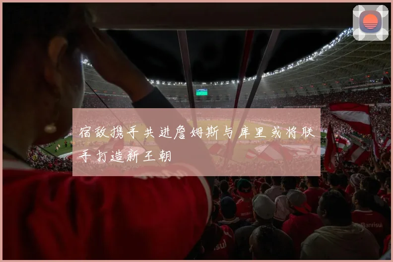 宿敌携手共进詹姆斯与库里或将联手打造新王朝