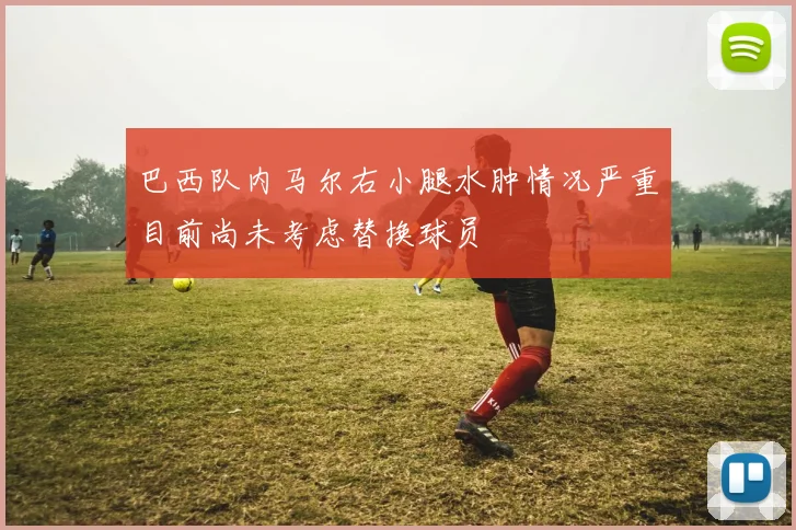巴西队内马尔右小腿水肿情况严重目前尚未考虑替换球员