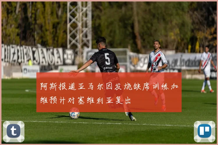 阿斯报道亚马尔因发烧缺席训练加维预计对塞维利亚复出