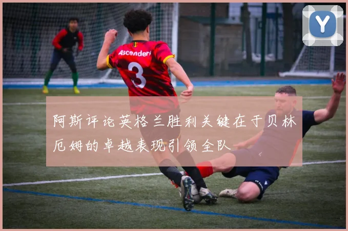 阿斯评论英格兰胜利关键在于贝林厄姆的卓越表现引领全队