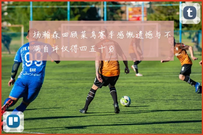 杨瀚森回顾菜鸟赛季感慨遗憾与不满自评仅得四五十分
