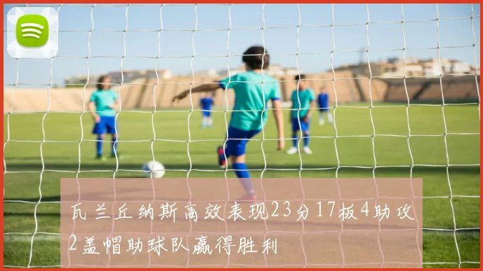 瓦兰丘纳斯高效表现23分17板4助攻2盖帽助球队赢得胜利