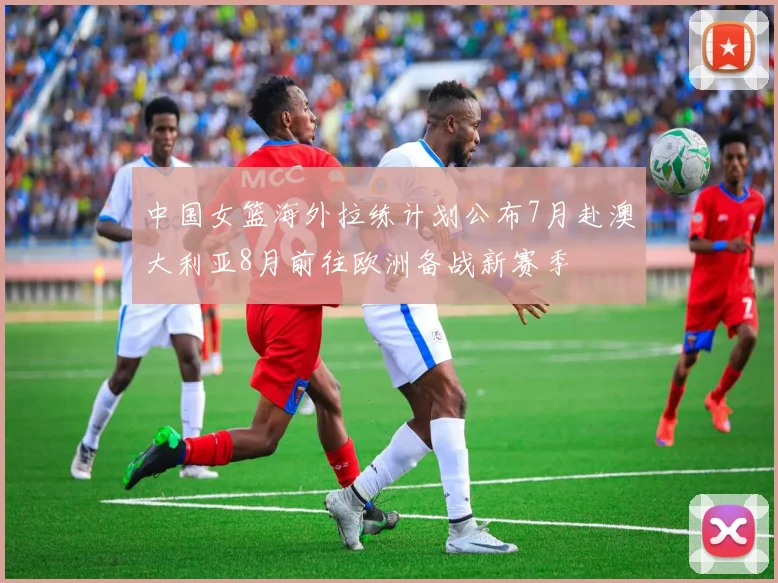 中国女篮海外拉练计划公布7月赴澳大利亚8月前往欧洲备战新赛季