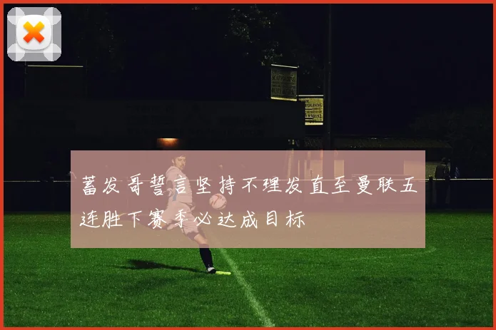 蓄发哥誓言坚持不理发直至曼联五连胜下赛季必达成目标
