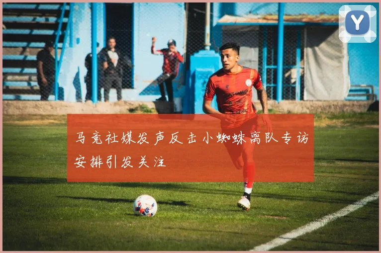 马竞社媒发声反击小蜘蛛离队专访安排引发关注