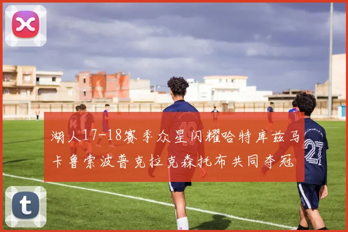 湖人17-18赛季众星闪耀哈特库兹马卡鲁索波普克拉克森托布共同夺冠的辉煌时刻